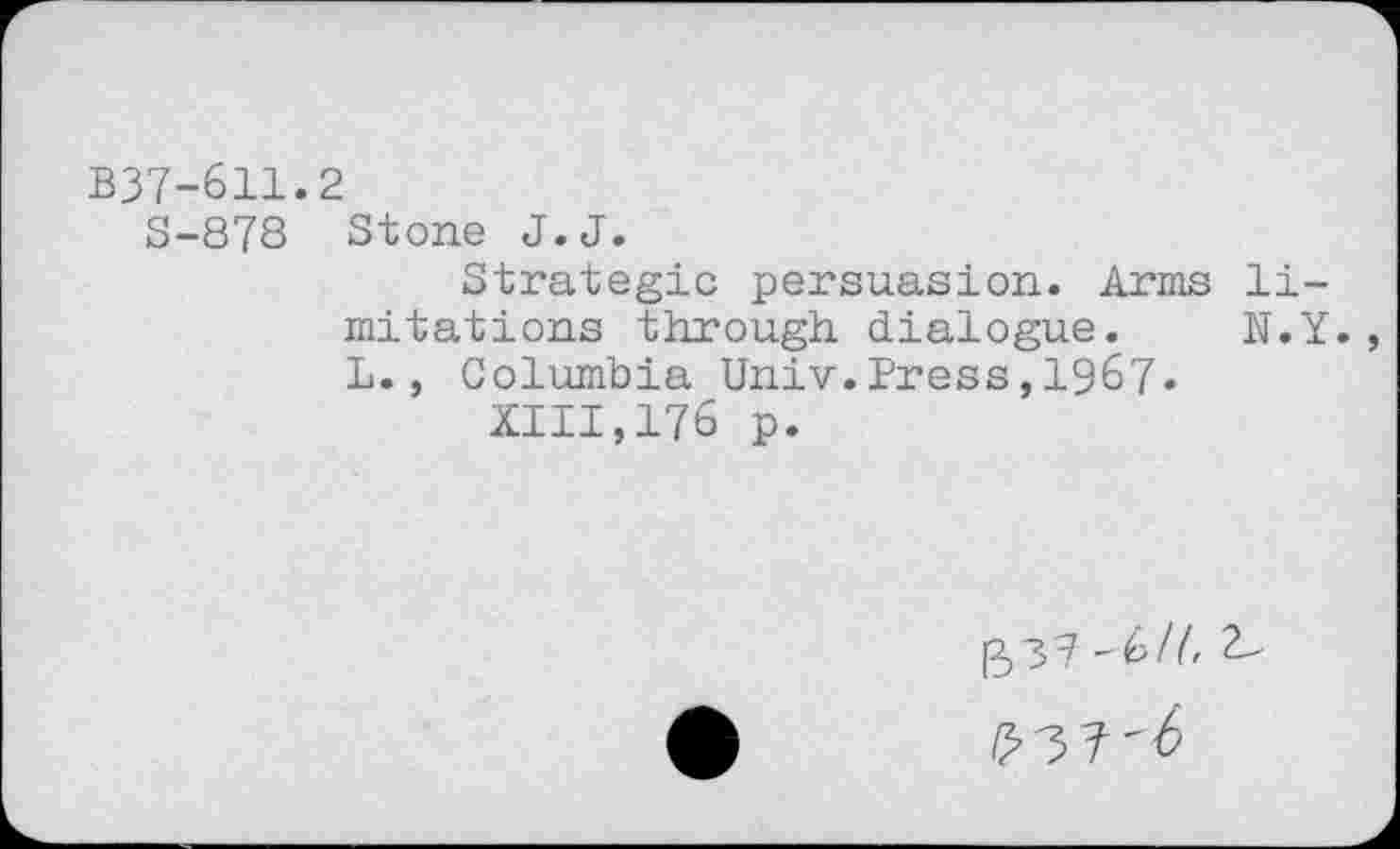 ﻿B37-611.2
S-878 Stone J.J.
Strategic persuasion. Arms limitations through dialogue. N.Y. L., Columbia Univ.Press,1967»
XIII,176 p.
[53? -HI, t-